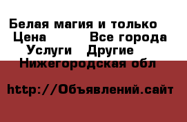 Белая магия и только. › Цена ­ 100 - Все города Услуги » Другие   . Нижегородская обл.